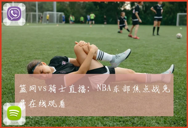 篮网vs骑士直播：NBA东部焦点战免费在线观看