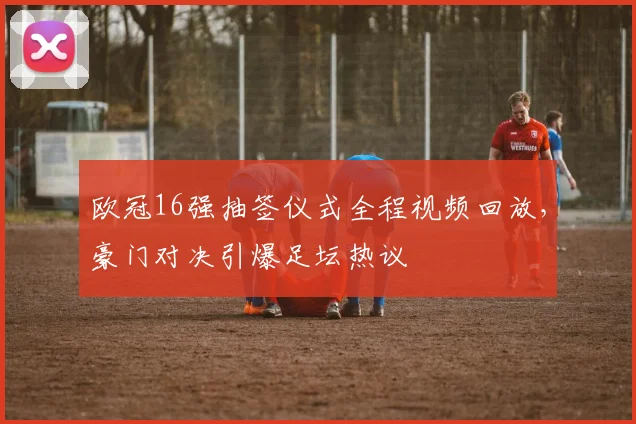 欧冠16强抽签仪式全程视频回放，豪门对决引爆足坛热议