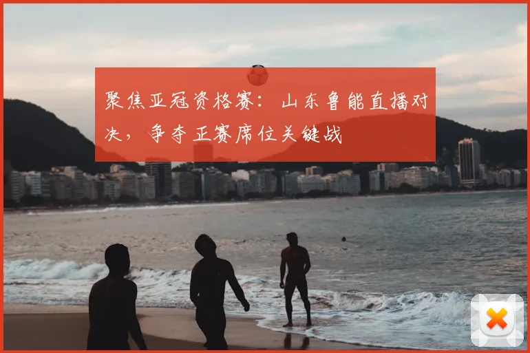 聚焦亚冠资格赛:山东鲁能直播对决,争夺正赛席位关键战