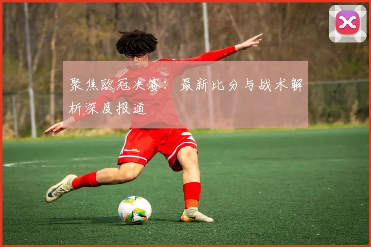 聚焦欧冠决赛：最新比分与战术解析深度报道