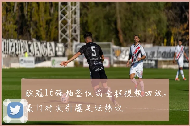 欧冠16强抽签仪式全程视频回放，豪门对决引爆足坛热议