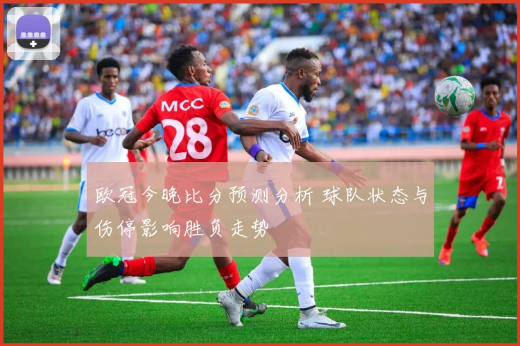 欧冠今晚比分预测分析 球队状态与伤停影响胜负走势