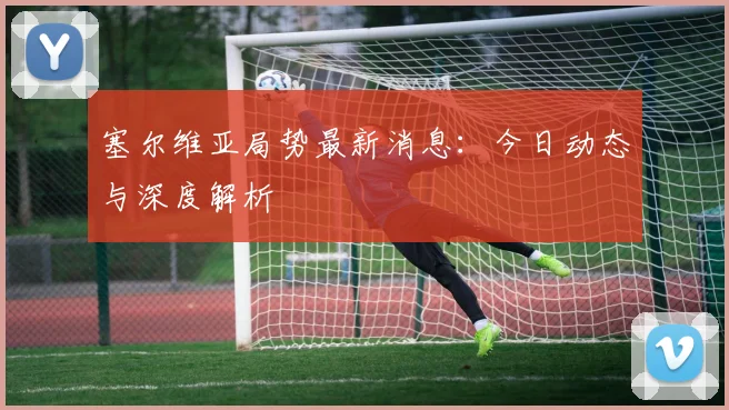 塞尔维亚局势最新消息:今日动态与深度解析