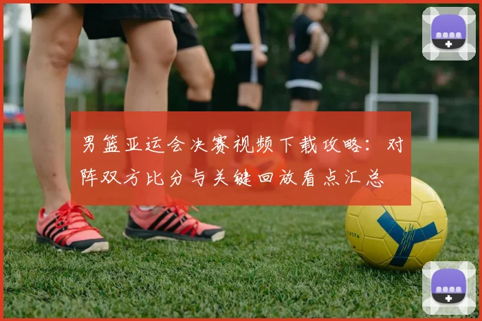 男篮亚运会决赛视频下载攻略：对阵双方比分与关键回放看点汇总