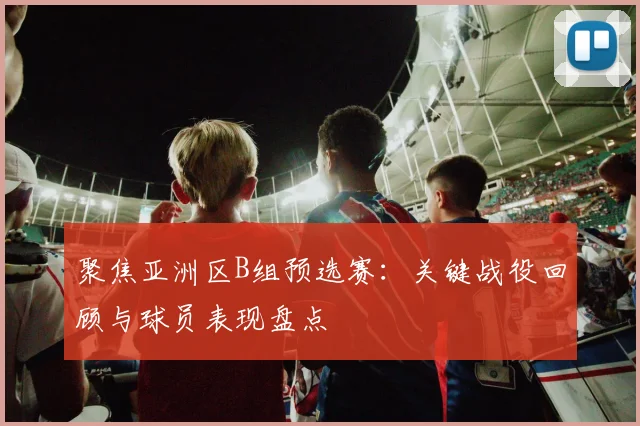 聚焦亚洲区B组预选赛:关键战役回顾与球员表现盘点