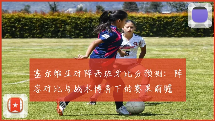 塞尔维亚对阵西班牙比分预测：阵容对比与战术博弈下的赛果前瞻