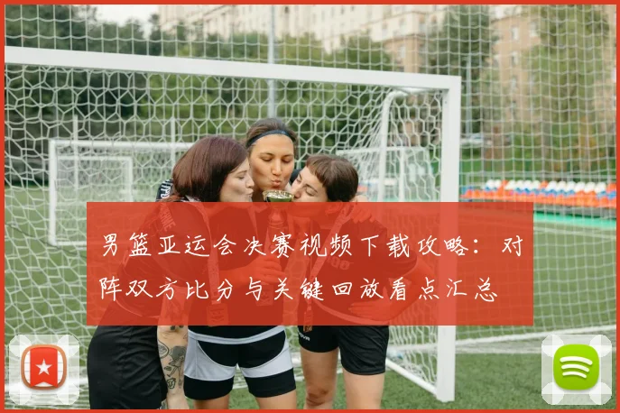 男篮亚运会决赛视频下载攻略：对阵双方比分与关键回放看点汇总