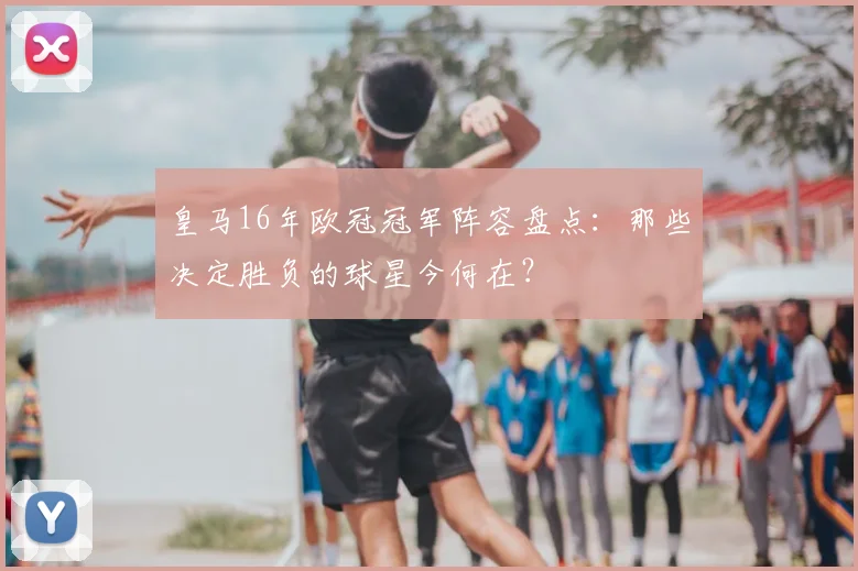 皇马16年欧冠冠军阵容盘点:那些决定胜负的球星今何在?