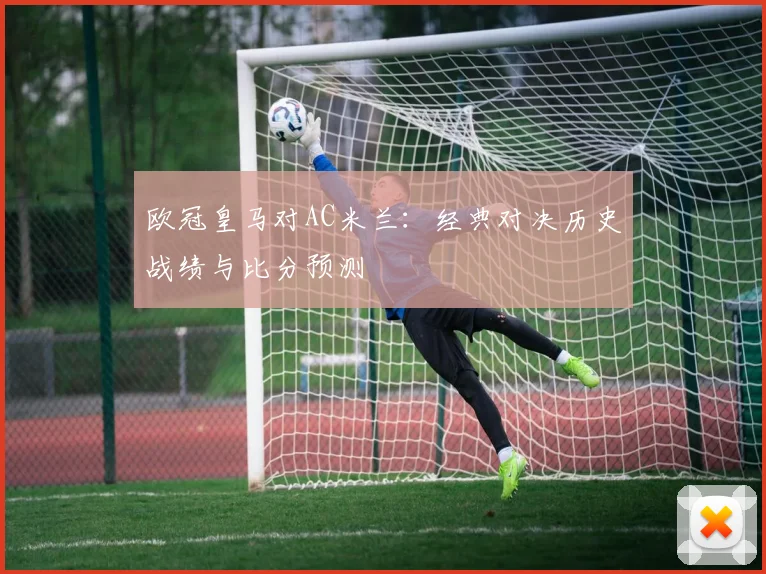 欧冠皇马对AC米兰：经典对决历史战绩与比分预测