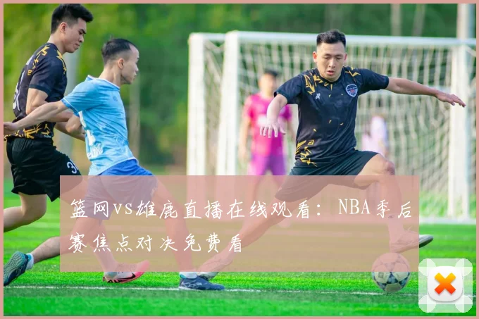 篮网vs雄鹿直播在线观看：NBA季后赛焦点对决免费看
