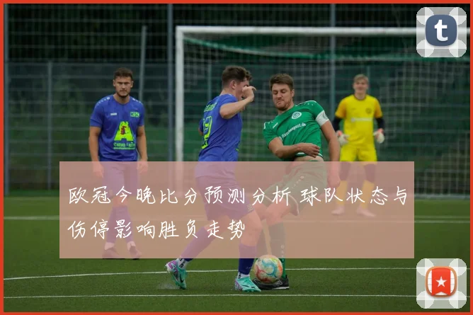 欧冠今晚比分预测分析 球队状态与伤停影响胜负走势