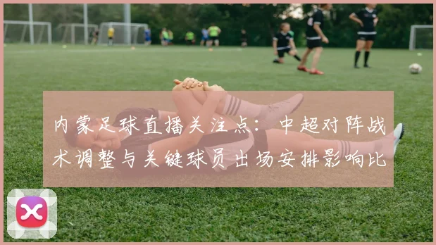 内蒙足球直播关注点:中超对阵战术调整与关键球员出场安排影响比赛进程
