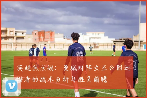 英超焦点战:曼城对阵女王公园巡游者的战术分析与胜负前瞻