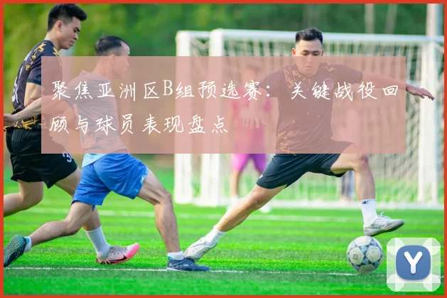 聚焦亚洲区B组预选赛:关键战役回顾与球员表现盘点