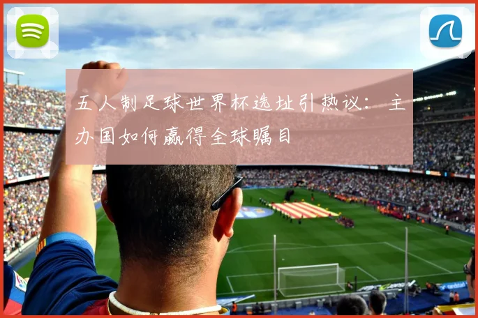 五人制足球世界杯选址引热议：主办国如何赢得全球瞩目