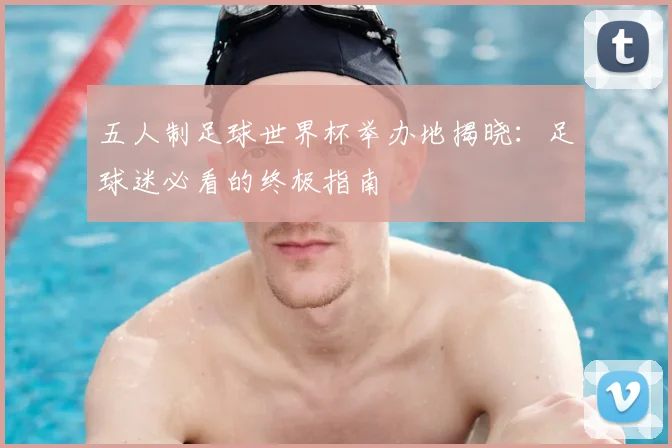五人制足球世界杯举办地揭晓：足球迷必看的终极指南