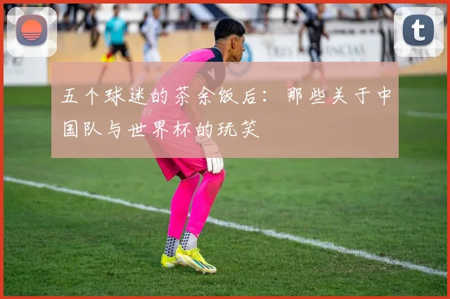 五个球迷的茶余饭后：那些关于中国队与世界杯的玩笑
