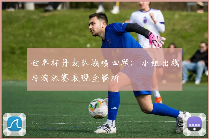 世界杯丹麦队战绩回顾:小组出线与淘汰赛表现全解析