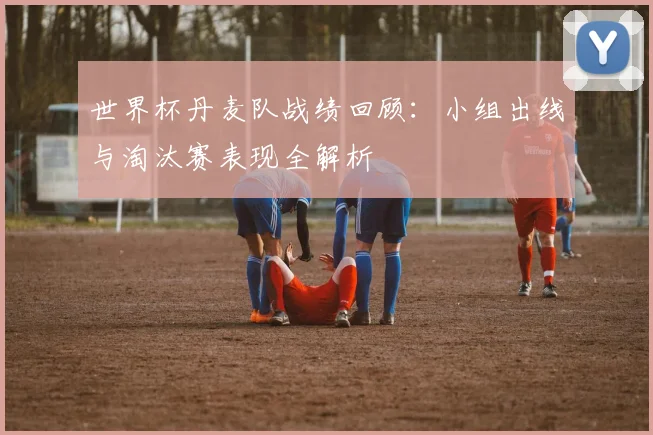 世界杯丹麦队战绩回顾:小组出线与淘汰赛表现全解析