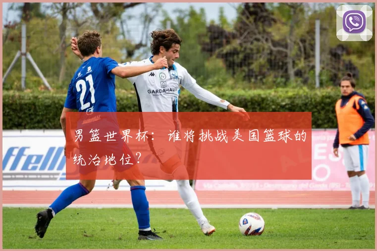 男篮世界杯:谁将挑战美国篮球的统治地位?