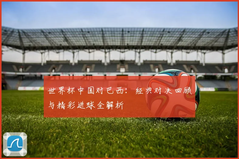 世界杯中国对巴西：经典对决回顾与精彩进球全解析
