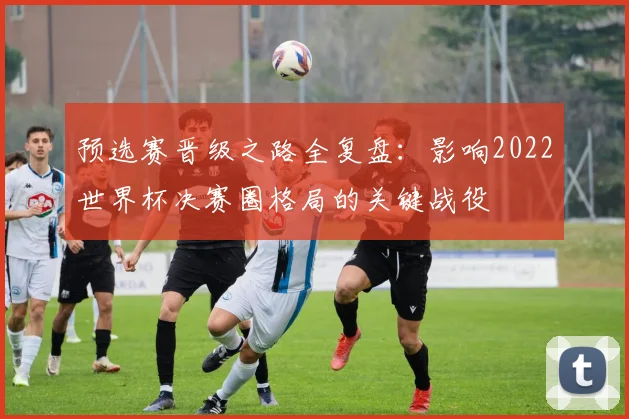 预选赛晋级之路全复盘：影响2022世界杯决赛圈格局的关键战役