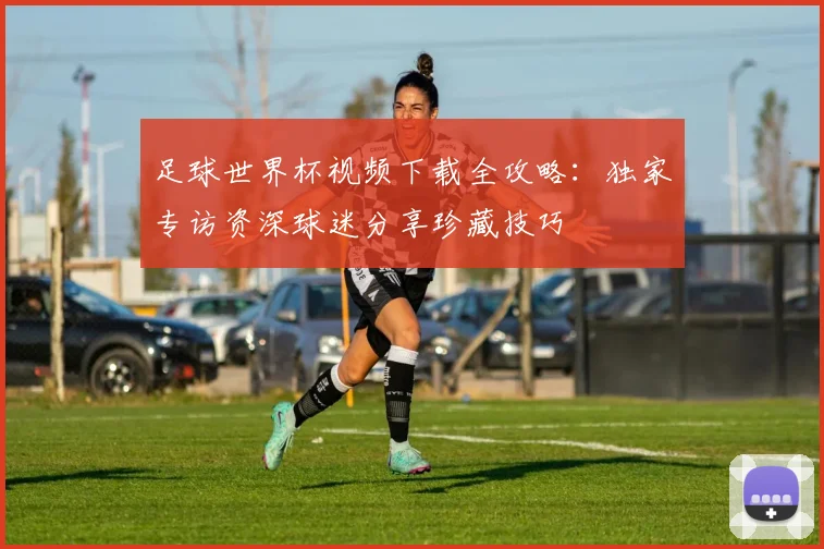足球世界杯视频下载全攻略：独家专访资深球迷分享珍藏技巧