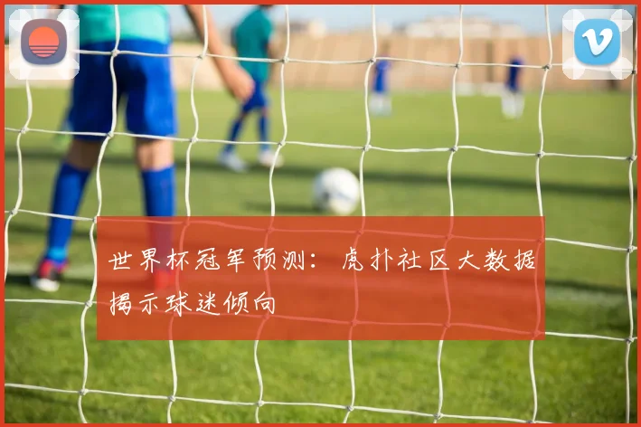世界杯冠军预测：虎扑社区大数据揭示球迷倾向