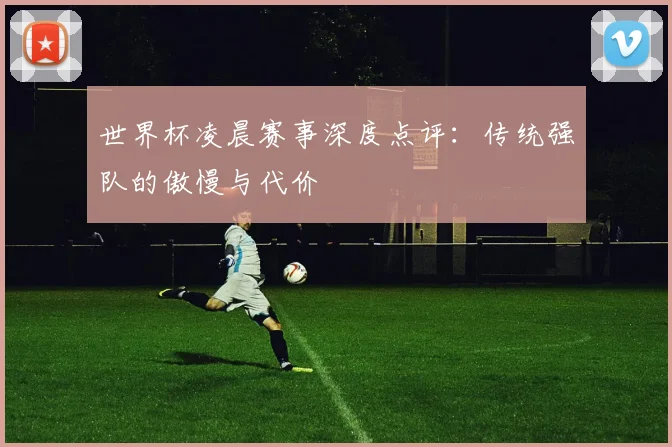 世界杯凌晨赛事深度点评：传统强队的傲慢与代价